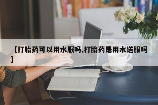 网上卖打胎药的微信号【打胎药可以用水服吗,打胎药是用水送服吗】