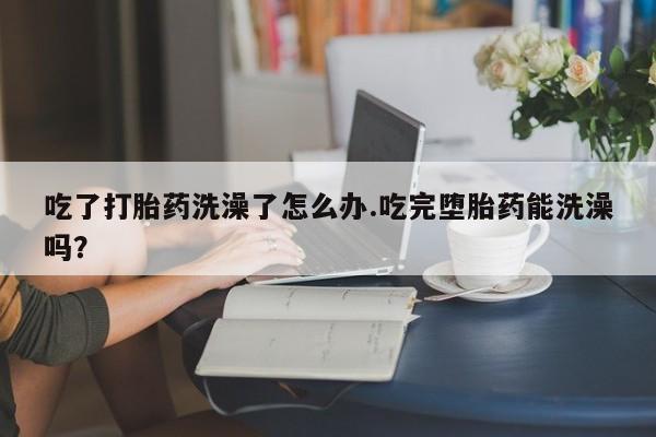 网上卖打胎药的微信号吃了打胎药洗澡了怎么办.吃完堕胎药能洗澡吗？