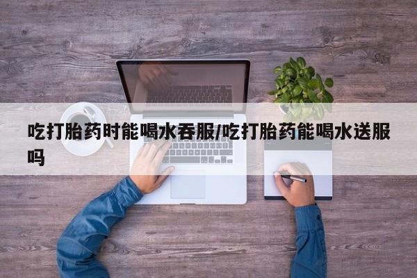 网上卖打胎药的微信号吃打胎药时能喝水吞服/吃打胎药能喝水送服吗