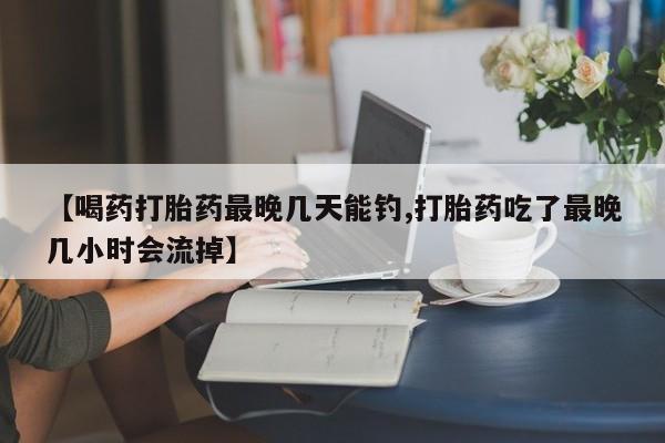 网上卖打胎药的微信号【喝药打胎药最晚几天能钓,打胎药吃了最晚几小时会流掉】