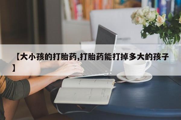 网上卖打胎药的微信号【大小孩的打胎药,打胎药能打掉多大的孩子】