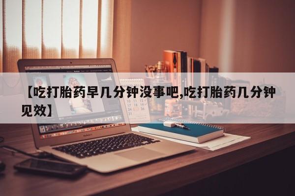 网上卖打胎药的微信号【吃打胎药早几分钟没事吧,吃打胎药几分钟见效】