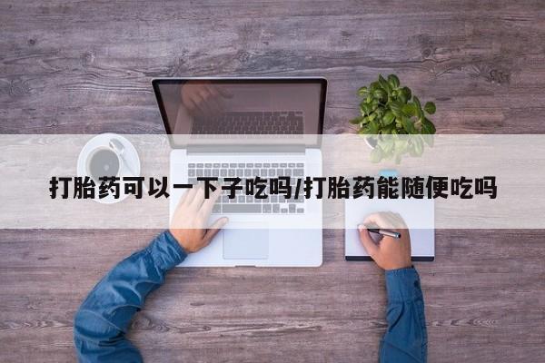 网上卖打胎药的微信号打胎药可以一下子吃吗/打胎药能随便吃吗