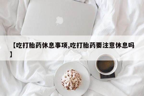 网上卖打胎药的微信号【吃打胎药休息事项,吃打胎药要注意休息吗】