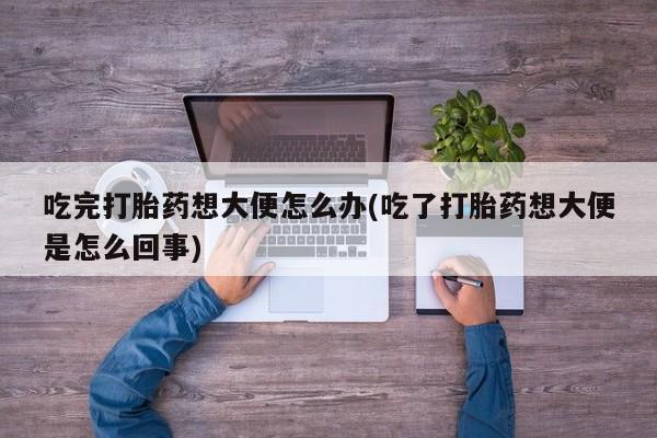 网上卖打胎药的微信号吃完打胎药想大便怎么办(吃了打胎药想大便是怎么回事)