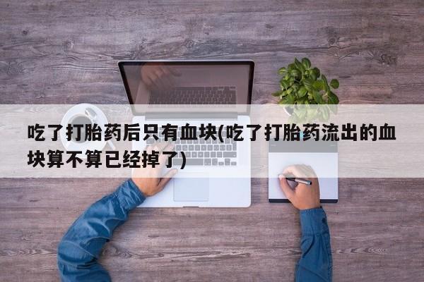 网上卖打胎药的微信号吃了打胎药后只有血块(吃了打胎药流出的血块算不算已经掉了)