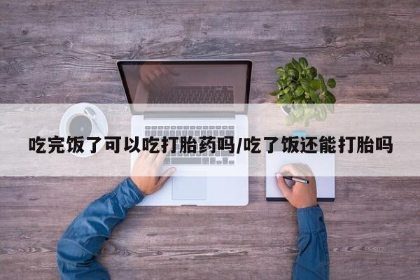 网上卖打胎药的微信号吃完饭了可以吃打胎药吗/吃了饭还能打胎吗