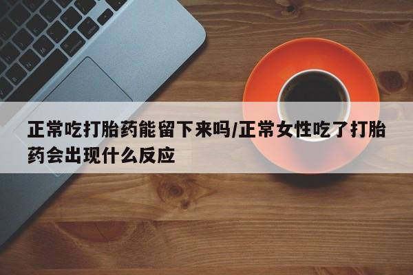 网上卖打胎药的微信号正常吃打胎药能留下来吗/正常女性吃了打胎药会出现什么反应