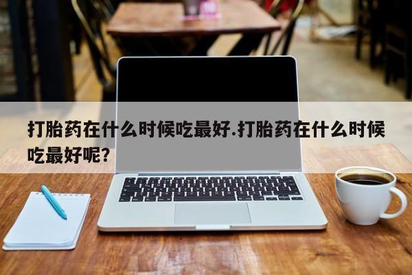 网上卖打胎药的微信号打胎药在什么时候吃最好.打胎药在什么时候吃最好呢？