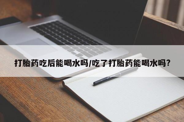 网上卖打胎药的微信号打胎药吃后能喝水吗/吃了打胎药能喝水吗?