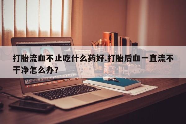 网上卖打胎药的微信号打胎流血不止吃什么药好.打胎后血一直流不干净怎么办？