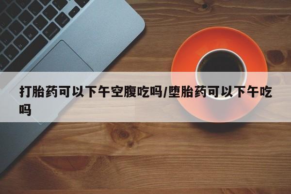 网上卖打胎药的微信号打胎药可以下午空腹吃吗/堕胎药可以下午吃吗