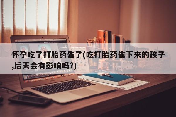 网上卖打胎药的微信号怀孕吃了打胎药生了(吃打胎药生下来的孩子,后天会有影响吗?)