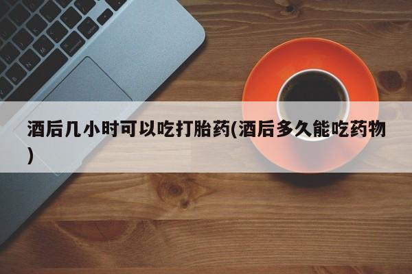 网上卖打胎药的微信号酒后几小时可以吃打胎药(酒后多久能吃药物)