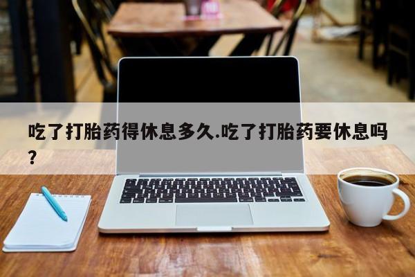 网上卖打胎药的微信号吃了打胎药得休息多久.吃了打胎药要休息吗？