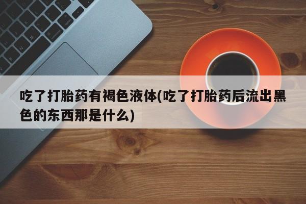 网上卖打胎药的微信号吃了打胎药有褐色液体(吃了打胎药后流出黑色的东西那是什么)