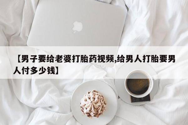 网上卖打胎药的微信号【男子要给老婆打胎药视频,给男人打胎要男人付多少钱】