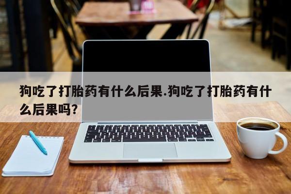 网上卖打胎药的微信号狗吃了打胎药有什么后果.狗吃了打胎药有什么后果吗？