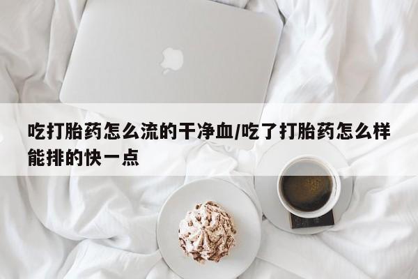 网上卖打胎药的微信号吃打胎药怎么流的干净血/吃了打胎药怎么样能排的快一点