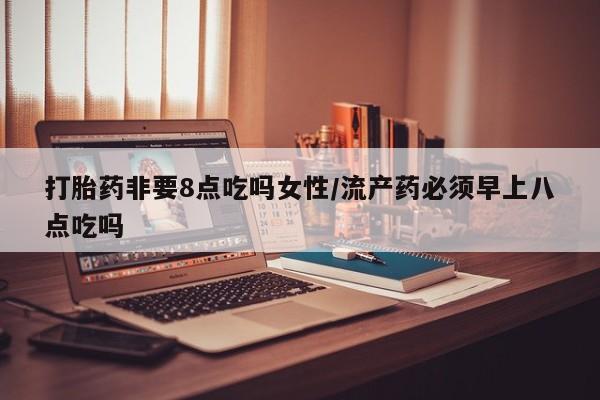 网上卖打胎药的微信号打胎药非要8点吃吗女性/流产药必须早上八点吃吗