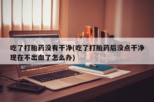 网上卖打胎药的微信号吃了打胎药没有干净(吃了打胎药后没点干净现在不出血了怎么办)