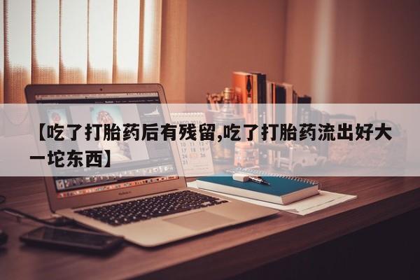 网上卖打胎药的微信号【吃了打胎药后有残留,吃了打胎药流出好大一坨东西】