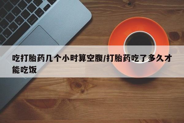 网上卖打胎药的微信号吃打胎药几个小时算空腹/打胎药吃了多久才能吃饭