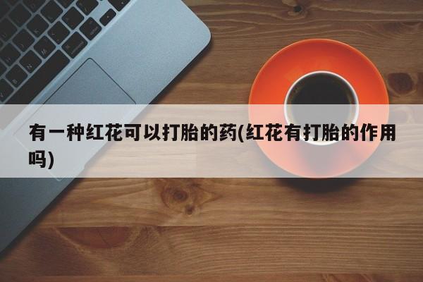 网上卖打胎药的微信号有一种红花可以打胎的药(红花有打胎的作用吗)