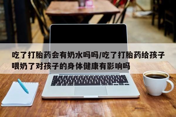 网上卖打胎药的微信号吃了打胎药会有奶水吗吗/吃了打胎药给孩子喂奶了对孩子的身体健康有影响吗