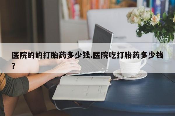网上卖打胎药的微信号医院的的打胎药多少钱.医院吃打胎药多少钱？