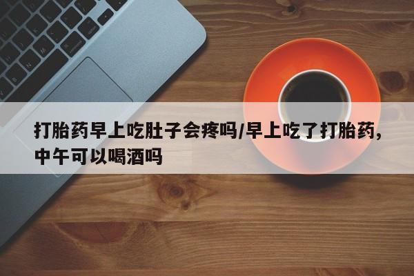网上卖打胎药的微信号打胎药早上吃肚子会疼吗/早上吃了打胎药,中午可以喝酒吗