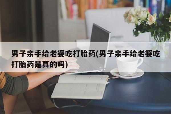 网上卖打胎药的微信号男子亲手给老婆吃打胎药(男子亲手给老婆吃打胎药是真的吗)