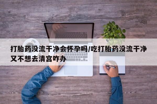 网上卖打胎药的微信号打胎药没流干净会怀孕吗/吃打胎药没流干净又不想去清宫咋办