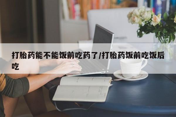 网上卖打胎药的微信号打胎药能不能饭前吃药了/打胎药饭前吃饭后吃