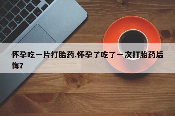 网上卖打胎药的微信号怀孕吃一片打胎药.怀孕了吃了一次打胎药后悔？