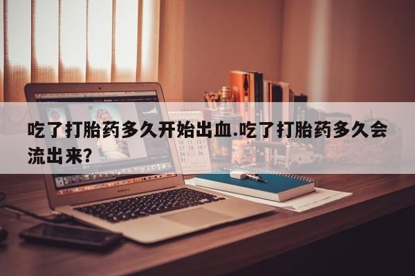 网上卖打胎药的微信号吃了打胎药多久开始出血.吃了打胎药多久会流出来？