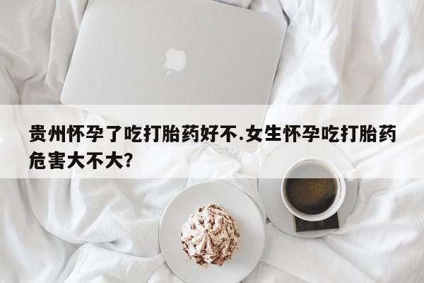 网上卖打胎药的微信号贵州怀孕了吃打胎药好不.女生怀孕吃打胎药危害大不大？