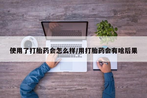 网上卖打胎药的微信号使用了打胎药会怎么样/用打胎药会有啥后果