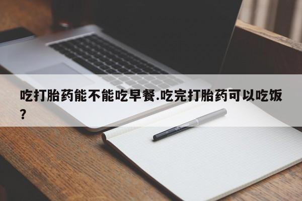 网上卖打胎药的微信号吃打胎药能不能吃早餐.吃完打胎药可以吃饭？
