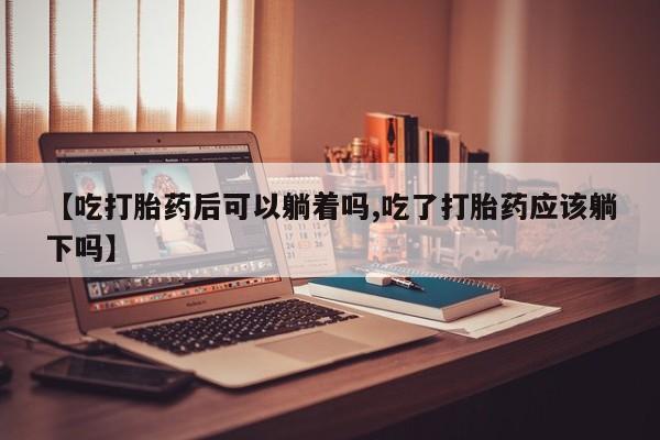 网上卖打胎药的微信号【吃打胎药后可以躺着吗,吃了打胎药应该躺下吗】
