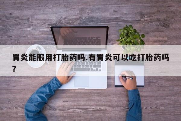网上卖打胎药的微信号胃炎能服用打胎药吗.有胃炎可以吃打胎药吗？