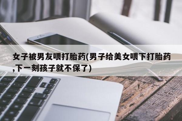 网上卖打胎药的微信号女子被男友喂打胎药(男子给美女喂下打胎药,下一刻孩子就不保了)