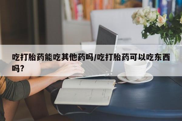 网上卖打胎药的微信号吃打胎药能吃其他药吗/吃打胎药可以吃东西吗?