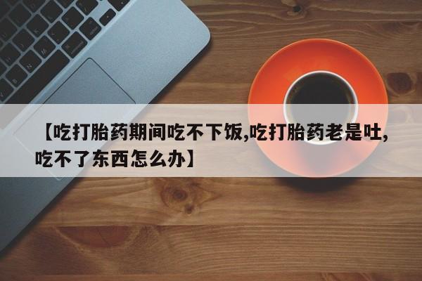 网上卖打胎药的微信号【吃打胎药期间吃不下饭,吃打胎药老是吐,吃不了东西怎么办】