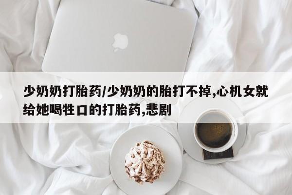 网上卖打胎药的微信号少奶奶打胎药/少奶奶的胎打不掉,心机女就给她喝牲口的打胎药,悲剧