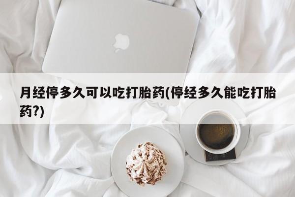 网上卖打胎药的微信号月经停多久可以吃打胎药(停经多久能吃打胎药?)