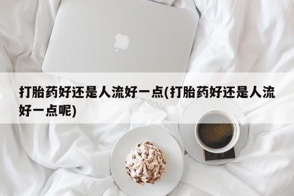 网上卖打胎药的微信号打胎药好还是人流好一点(打胎药好还是人流好一点呢)