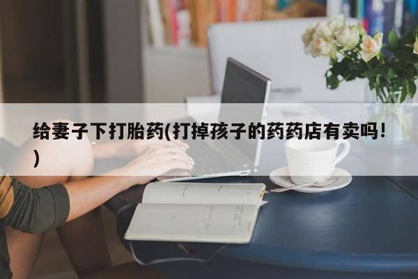 网上卖打胎药的微信号给妻子下打胎药(打掉孩子的药药店有卖吗!)