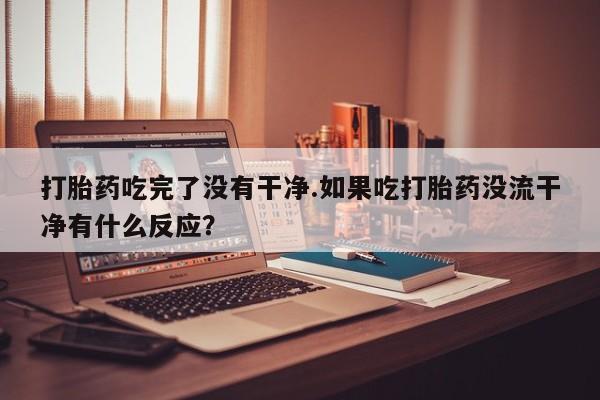 网上卖打胎药的微信号打胎药吃完了没有干净.如果吃打胎药没流干净有什么反应？