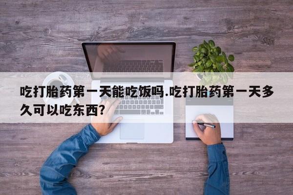 网上卖打胎药的微信号吃打胎药第一天能吃饭吗.吃打胎药第一天多久可以吃东西？